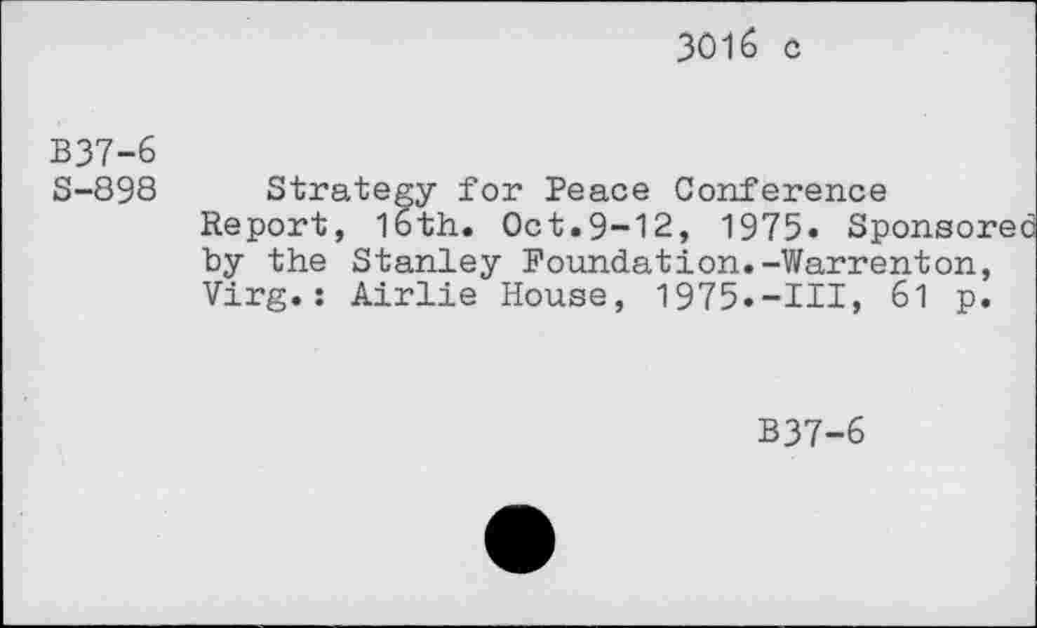 ﻿3016 c
B37-6
S-898
Strategy for Peace Conference Report, 16th. Oct.9-12, 1975» Sponsore by the Stanley Foundation.-Warrenton, Virg.: Airlie House, 1975.-Ill, 61 p.
B37-6